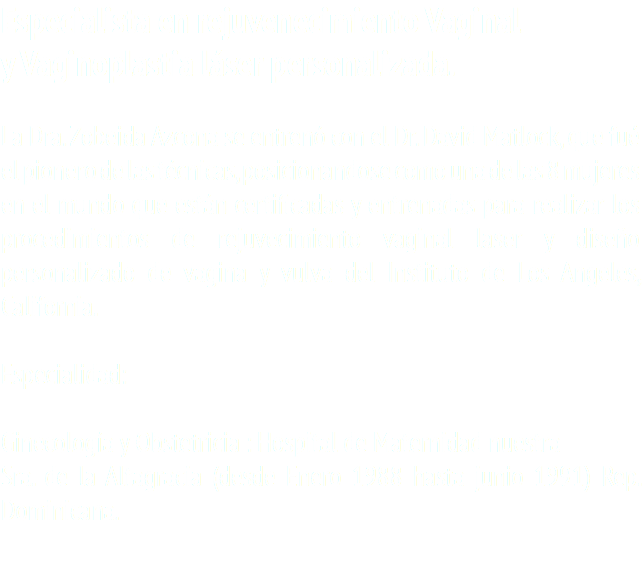 Especialista en rejuvenecimiento Vaginal y Vaginoplastia láser personalizada. La Dra. Zobeida Azcona se entrenó con el Dr. David Matlock, que fué el pionero de las técnicas, posicionandose como una de las 8 mujeres en el mundo que están certificadas y entrenadas para realizar los procedimientos de rejuvecimiento vaginal laser y diseño personalizado de vagina y vulva del Instituto de Los Angeles, California. Especialidad: Ginecología y Obstetricia : Hospital de Maternidad nuestra Sra. de la Altagracia (desde Enero 1988 hasta junio 1991) Rep. Dominicana.